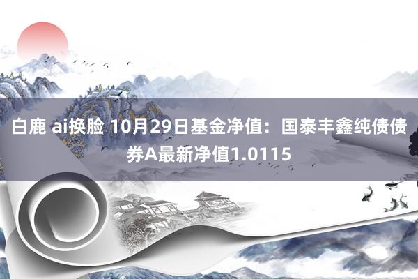 白鹿 ai换脸 10月29日基金净值：国泰丰鑫纯债债券A最新净值1.0115