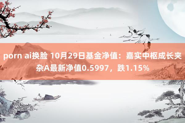 porn ai换脸 10月29日基金净值：嘉实中枢成长夹杂A最新净值0.5997，跌1.15%