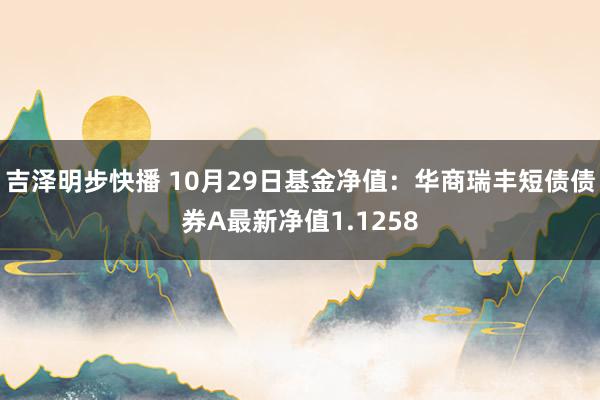 吉泽明步快播 10月29日基金净值：华商瑞丰短债债券A最新净值1.1258