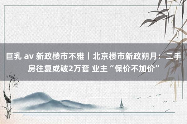 巨乳 av 新政楼市不雅丨北京楼市新政朔月：二手房往复或破2万套 业主“保价不加价”