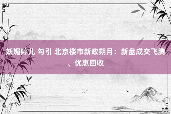 妖媚婷儿 勾引 北京楼市新政朔月：新盘成交飞腾、优惠回收