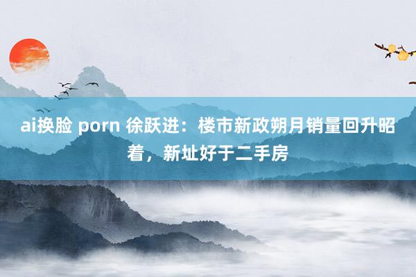 ai换脸 porn 徐跃进：楼市新政朔月销量回升昭着，新址好于二手房