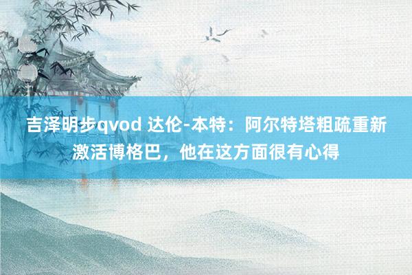 吉泽明步qvod 达伦-本特：阿尔特塔粗疏重新激活博格巴，他在这方面很有心得