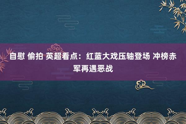 自慰 偷拍 英超看点：红蓝大戏压轴登场 冲榜赤军再遇恶战