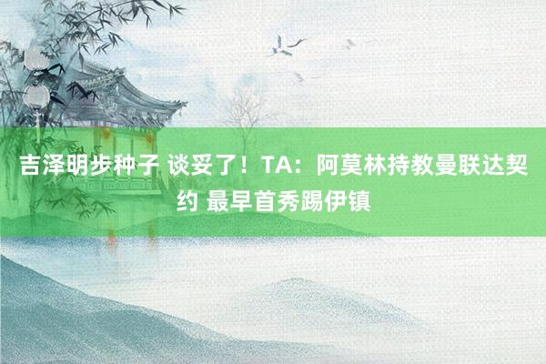 吉泽明步种子 谈妥了！TA：阿莫林持教曼联达契约 最早首秀踢伊镇