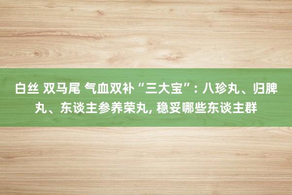 白丝 双马尾 气血双补“三大宝”: 八珍丸、归脾丸、东谈主参养荣丸， 稳妥哪些东谈主群