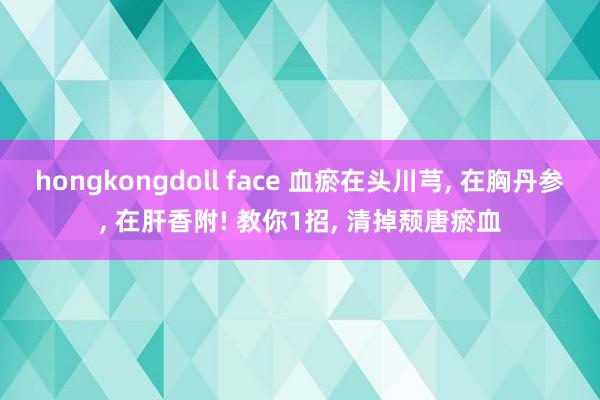 hongkongdoll face 血瘀在头川芎， 在胸丹参， 在肝香附! 教你1招， 清掉颓唐瘀血