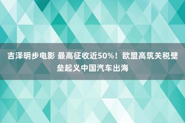 吉泽明步电影 最高征收近50%！欧盟高筑关税壁垒起义中国汽车出海