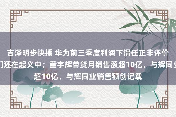 吉泽明步快播 华为前三季度利润下滑任正非评价当下景色：咱们还在起义中；董宇辉带货月销售额超10亿，与辉同业销售额创记载