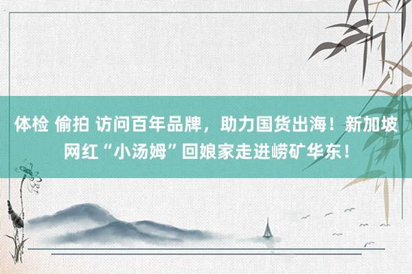 体检 偷拍 访问百年品牌，助力国货出海！新加坡网红“小汤姆”回娘家走进崂矿华东！