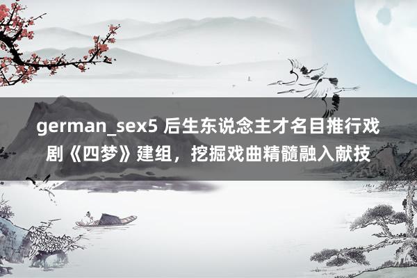 german_sex5 后生东说念主才名目推行戏剧《四梦》建组，挖掘戏曲精髓融入献技