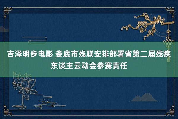 吉泽明步电影 娄底市残联安排部署省第二届残疾东谈主云动会参赛责任