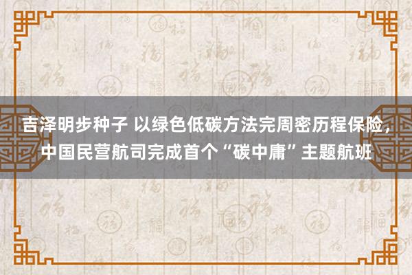 吉泽明步种子 以绿色低碳方法完周密历程保险，中国民营航司完成首个“碳中庸”主题航班