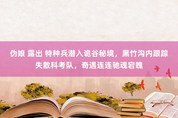 伪娘 露出 特种兵潜入诡谷秘境，黑竹沟内跟踪失散科考队，奇遇连连驰魂宕魄