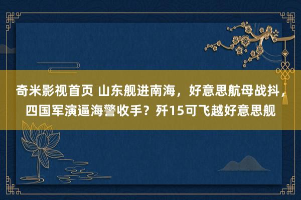 奇米影视首页 山东舰进南海，好意思航母战抖，四国军演逼海警收手？歼15可飞越好意思舰