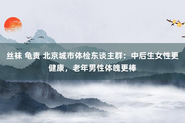 丝袜 龟责 北京城市体检东谈主群：中后生女性更健康，老年男性体魄更棒