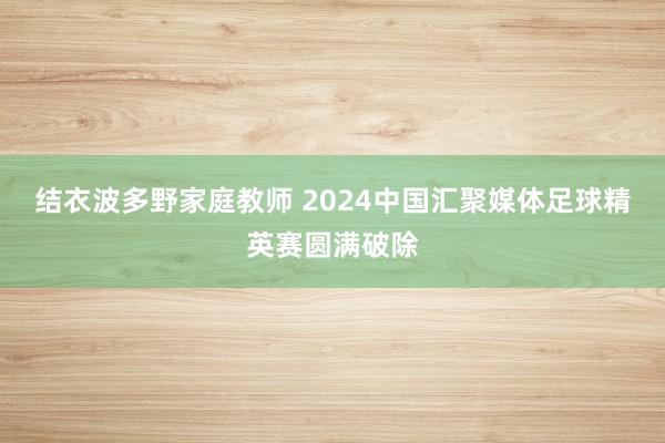 结衣波多野家庭教师 2024中国汇聚媒体足球精英赛圆满破除