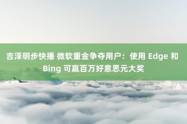 吉泽明步快播 微软重金争夺用户：使用 Edge 和 Bing 可赢百万好意思元大奖