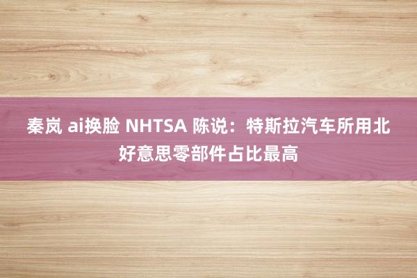 秦岚 ai换脸 NHTSA 陈说：特斯拉汽车所用北好意思零部件占比最高