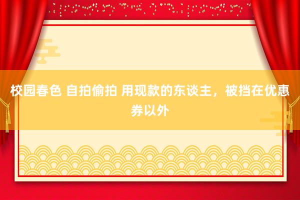 校园春色 自拍偷拍 用现款的东谈主，被挡在优惠券以外