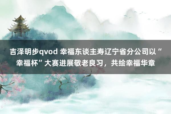 吉泽明步qvod 幸福东谈主寿辽宁省分公司以“幸福杯”大赛进展敬老良习，共绘幸福华章