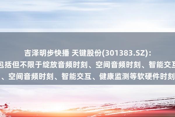 吉泽明步快播 天键股份(301383.SZ)：正研发或已储备的新时刻包括但不限于绽放音频时刻、空间音频时刻、智能交互、健康监测等软硬件时刻