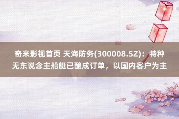 奇米影视首页 天海防务(300008.SZ)：特种无东说念主船艇已酿成订单，以国内客户为主