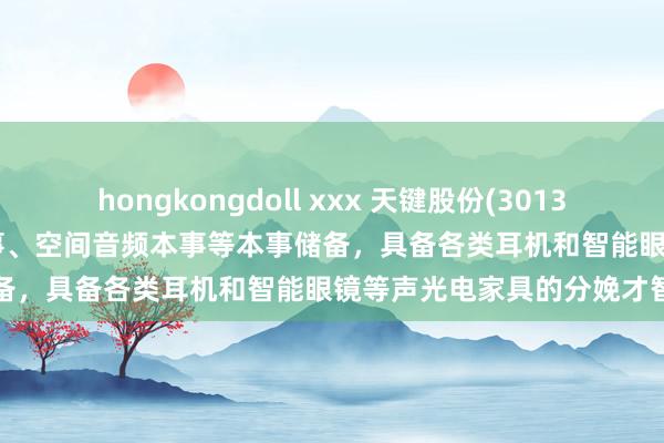 hongkongdoll xxx 天键股份(301383.SZ)：有盛开式音频本事、空间音频本事等本事储备，具备各类耳机和智能眼镜等声光电家具的分娩才智