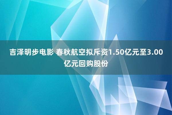 吉泽明步电影 春秋航空拟斥资1.50亿元至3.00亿元回购股份