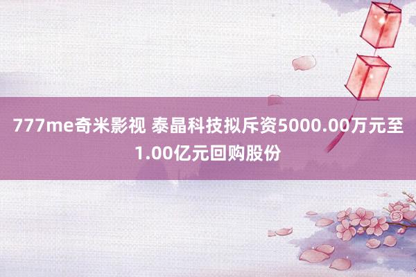 777me奇米影视 泰晶科技拟斥资5000.00万元至1.00亿元回购股份