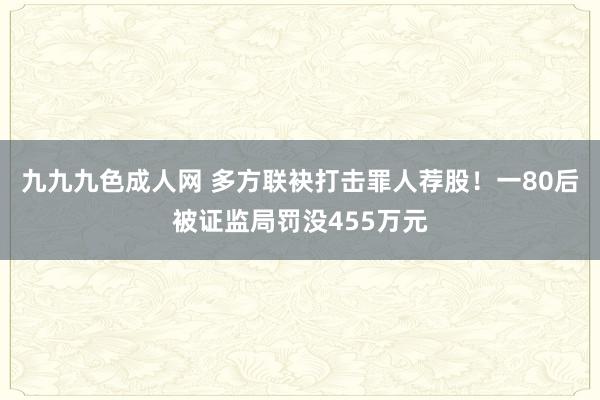 九九九色成人网 多方联袂打击罪人荐股！一80后被证监局罚没455万元