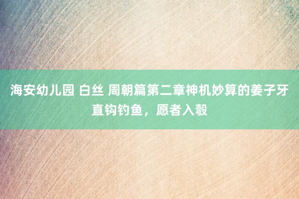 海安幼儿园 白丝 周朝篇第二章神机妙算的姜子牙直钩钓鱼，愿者入彀