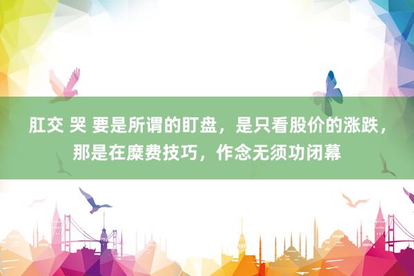 肛交 哭 要是所谓的盯盘，是只看股价的涨跌，那是在糜费技巧，作念无须功闭幕