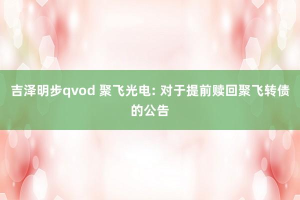 吉泽明步qvod 聚飞光电: 对于提前赎回聚飞转债的公告