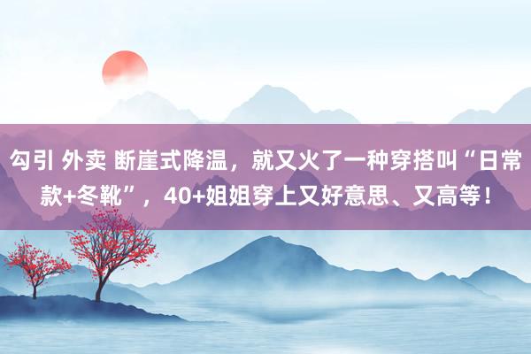 勾引 外卖 断崖式降温，就又火了一种穿搭叫“日常款+冬靴”，40+姐姐穿上又好意思、又高等！