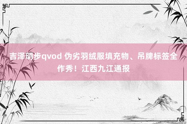 吉泽明步qvod 伪劣羽绒服填充物、吊牌标签全作秀！江西九江通报