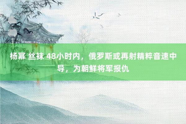 杨幂 丝袜 48小时内，俄罗斯或再射精粹音速中导，为朝鲜将军报仇