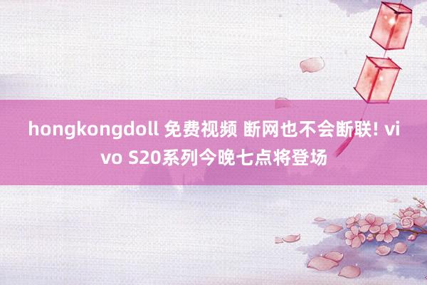 hongkongdoll 免费视频 断网也不会断联! vivo S20系列今晚七点将登场