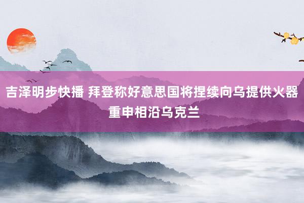 吉泽明步快播 拜登称好意思国将捏续向乌提供火器 重申相沿乌克兰