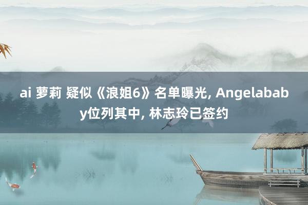 ai 萝莉 疑似《浪姐6》名单曝光， Angelababy位列其中， 林志玲已签约