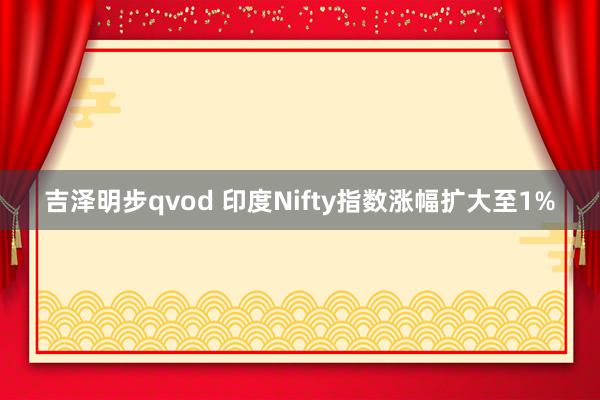 吉泽明步qvod 印度Nifty指数涨幅扩大至1%