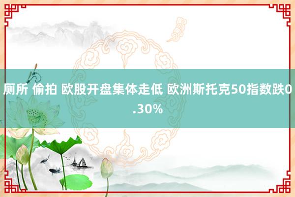 厕所 偷拍 欧股开盘集体走低 欧洲斯托克50指数跌0.30%