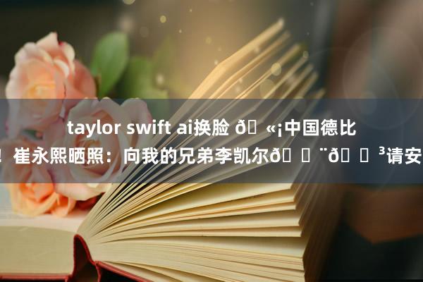 taylor swift ai换脸 🫡中国德比！崔永熙晒照：向我的兄弟李凯尔🇨🇳请安！