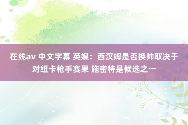 在线av 中文字幕 英媒：西汉姆是否换帅取决于对纽卡枪手赛果 施密特是候选之一