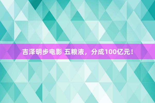 吉泽明步电影 五粮液，分成100亿元！