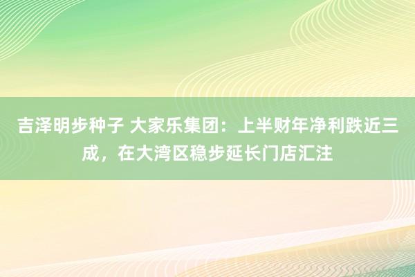 吉泽明步种子 大家乐集团：上半财年净利跌近三成，在大湾区稳步延长门店汇注