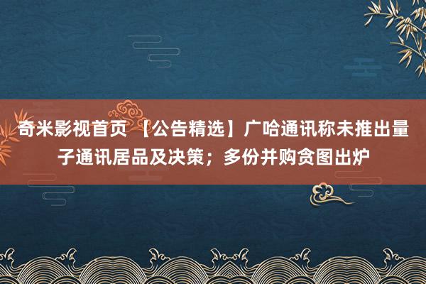 奇米影视首页 【公告精选】广哈通讯称未推出量子通讯居品及决策；多份并购贪图出炉