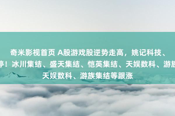 奇米影视首页 A股游戏股逆势走高，姚记科技、实丰文化涨停！冰川集结、盛天集结、恺英集结、天娱数科、游族集结等跟涨