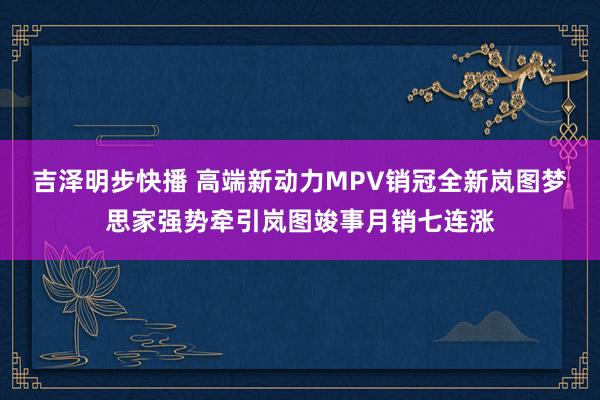 吉泽明步快播 高端新动力MPV销冠全新岚图梦思家强势牵引岚图竣事月销七连涨