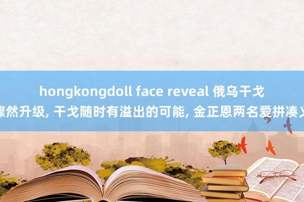 hongkongdoll face reveal 俄乌干戈骤然升级， 干戈随时有溢出的可能， 金正恩两名爱拼凑义